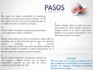 1
Para pintar con lápices acuarelables, es importante
que utilices un papel grueso (para acuarelas), el cual
debes fijarlo a la mesa con cinta de papel para que no
se ondule al entrar en contacto con el agua.                         5
                                                                     Puedes también utilizar un papel de calcar
2                                                                    como paleta de colores donde pondrás los
Puedes utilizar estos lápices de punta para trazar líneas            distintos colores de los lápices para luego
o de costado para colorear superficies.                              diluirlos con el pincel humedecido y con
                                                                     dicho pincel, pintar en el papel.
3
Dibuja y genera planos de color con los lápices, luego, sobre ese
esgrafiado, pasa el pincel humedecido en agua y así obtendrás
texturas        semejantes         a         la          acuarela.
Ten en cuenta que no debes presionar demasiado al dibujar con
los lápices porque, al pasarles el pincel humedecido, no se
diluirán totalmente quedando restos del trazado.
4
Puedes también humedecer previamente el papel con                               Importante
una esponja y dibujar encima con los lápices                 Ten en cuenta que al entrar en contacto con el
acuarelables, logrando así otro tipo de efecto,              agua, el pigmento se fija al papel y ya no puede ser
semejante al de las fibras de color.                         borrado. No expongas a los lápices acuarelables
                                                             directamente con el agua.
 