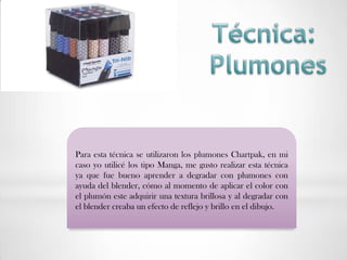 Para esta técnica se utilizaron los plumones Chartpak, en mi
caso yo utilicé los tipo Manga, me gusto realizar esta técnica
ya que fue bueno aprender a degradar con plumones con
ayuda del blender, cómo al momento de aplicar el color con
el plumón este adquirir una textura brillosa y al degradar con
el blender creaba un efecto de reflejo y brillo en el dibujo.
 