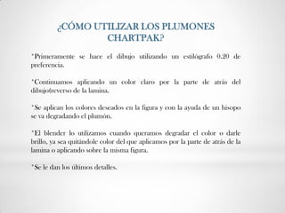 ¿CÓMO UTILIZAR LOS PLUMONES
                 CHARTPAK?
*Primeramente se hace el dibujo utilizando un estilógrafo 0.20 de
preferencia.

*Continuamos aplicando un color claro por la parte de atrás del
dibujo(reverso de la lamina.

*Se aplican los colores deseados en la figura y con la ayuda de un hisopo
se va degradando el plumón.

*El blender lo utilizamos cuando queramos degradar el color o darle
brillo, ya sea quitándole color del que aplicamos por la parte de atrás de la
lamina o aplicando sobre la misma figura.

*Se le dan los últimos detalles.
 