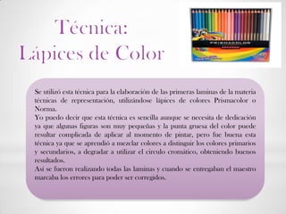 Se utilizó esta técnica para la elaboración de las primeras laminas de la materia
técnicas de representación, utilizándose lápices de colores Prismacolor o
Norma.
Yo puedo decir que esta técnica es sencilla aunque se necesita de dedicación
ya que algunas figuras son muy pequeñas y la punta gruesa del color puede
resultar complicada de aplicar al momento de pintar, pero fue buena esta
técnica ya que se aprendió a mezclar colores a distinguir los colores primarios
y secundarios, a degradar a utilizar el circulo cromático, obteniendo buenos
resultados.
Así se fueron realizando todas las laminas y cuando se entregaban el maestro
marcaba los errores para poder ser corregidos.
 