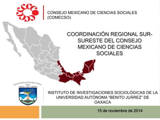 CONSEJO MEXICANO DE CIENCIAS SOCIALES 
(COMECSO) 
COORDINACIÓN REGIONAL SUR-SURESTE 
DEL CONSEJO 
MEXICANO DE CIENCIAS 
SOCIALES 
INSTITUTO DE INVESTIGACIONES SOCIOLÓGICAS DE LA 
UNIVERSIDAD AUTÓNOMA “BENITO JUÁREZ” DE 
OAXACA 
15 de noviembre de 2014 
 