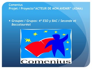 Comenius
Projet / Proyecto“ACTEUR DE MON AVENIR” (ADMA)
 Groupes / Grupos: 4º ESO y BAC / Seconde et
Baccalauréat
 