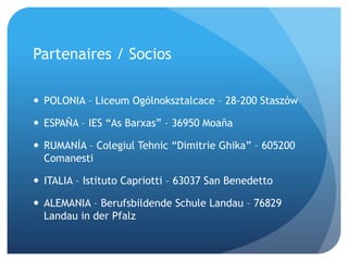 Partenaires / Socios
 POLONIA – Liceum Ogólnoksztalcace – 28-200 Staszów
 ESPAÑA – IES “As Barxas” – 36950 Moaña
 RUMANÍA – Colegiul Tehnic “Dimitrie Ghika” – 605200
Comanesti
 ITALIA – Istituto Capriotti – 63037 San Benedetto
 ALEMANIA – Berufsbildende Schule Landau – 76829
Landau in der Pfalz
 