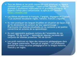 .
 Tous les élèves et les profs concernés vont employer un espace
commun pour communiquer: l’application “Moodle” / Todos los
alumnos y profesores implicados en el proyecto utilizarán un
Espacio común para comunicarse: la aplicación “Moodle”
(http://moodle.org)
 Les élèves étudieront le français, l’anglais, lèspagnol et l’italien
/ Los alumnos estudiarán inglés, italiano, francés y español.
 Ils vont pratiquer les langues étudiées en situation de façon à ce
qu’ils deviennent les acteurs de leur apprentissage /
Practicarán los idiomas estudiados en su contexto y así podrán
convertirse en actores de su aprendizaje.
 Ils vont apprendre quelques notions de l’ensemble de ces
langues “Kit de survie” / Aprenderán algunas nociones del
conjunto de idiomas presentes “Kit de survie”.
 Les profs mettront en ligne des ressources pédagogiques dans
leur langue maternelle, français et anglais / Los profesores
pondrán en línea recursos pedagógicos en la lengua materna,
francés y en inglés.
 