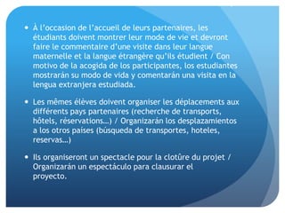 .
 À l’occasion de l’accueil de leurs partenaires, les
étudiants doivent montrer leur mode de vie et devront
faire le commentaire d’une visite dans leur langue
maternelle et la langue étrangère qu’ils étudient / Con
motivo de la acogida de los participantes, los estudiantes
mostrarán su modo de vida y comentarán una visita en la
lengua extranjera estudiada.
 Les mêmes élèves doivent organiser les déplacements aux
différents pays partenaires (recherche de transports,
hôtels, réservations…) / Organizarán los desplazamientos
a los otros países (búsqueda de transportes, hoteles,
reservas…)
 Ils organiseront un spectacle pour la clotûre du projet /
Organizarán un espectáculo para clausurar el
proyecto.
 