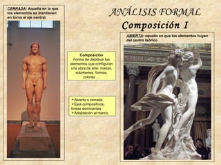 ANÁLISIS FORMAL
Composición I
CERRADA: Aquella en la que
los elementos se mantienen
en torno al eje central.
ABIERTA: aquella en que los elementos huyen
del centro teórico
Composición
Forma de distribuir los
elementos que configuran
una obra de arte: masas,
volúmenes, formas,
colores …
Abierta o cerrada.
Ejes compositivos,
líneas dominantes
Adaptación al marco.
 