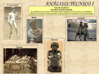 ANÁLISIS TÉCNICO I
Tipo de escultura I
Escultura de bulto redondo
Es aquella que se puede contemplar desde cualquier punto de vista a su alrededor.
Debemos concretar en este apartado en que posición se muestra/n el o los personajes
De cuerpo entero
Busto
Sedente
Yacente
Ecuestre
 