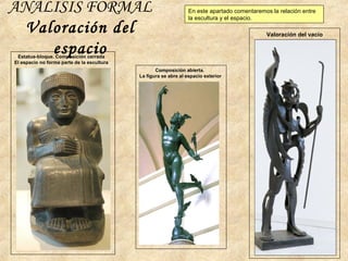 ANÁLISIS FORMAL
Valoración del
espacioEstatua-bloque. Composición cerrada
El espacio no forma parte de la escultura
Composición abierta.
La figura se abre al espacio exterior
Valoración del vacío
En este apartado comentaremos la relación entre
la escultura y el espacio.
 