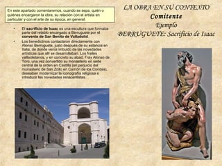LA OBRA EN SU CONTEXTO
Comitente
Ejemplo
BERRUGUETE: Sacrificio de Isaac
En este apartado comentaremos, cuando se sepa, quién o
quiénes encargaron la obra, su relación con el artista en
particular y con el arte de su época, en general.
• El sacrificio de Isaac es una escultura que formaba
parte del retablo encargado a Berruguete por el
convento de San Benito de Valladolid.
• Los benedictinos contactaron directamente con
Alonso Berruguete, justo después de su estancia en
Italia, de donde venía imbuido de las novedades
artísticas que allí se desarrollaban. Los frailes
vallisoletanos, y en concreto su abad, Fray Alonso de
Toro, una vez convertido su monasterio en sede
central de la orden en Castilla (en perjuicio del
monasterio de San Zoilo en Carrión de los Condes),
deseaban modernizar la iconografía religiosa e
introducir las novedades renacentistas.
 