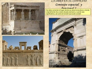 LA OBRA EN SU CONTEXTO
Contexto espacial y
funcional ISe debe comentar el lugar donde se ubica la escultura o donde
originalmente iba a estar situada (siempre y cuando sea
significativo), así como la función que pudo cumplir.
 