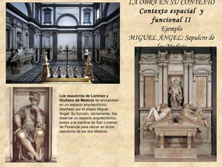 LA OBRA EN SU CONTEXTO
Contexto espacial y
funcional II
Ejemplo
MIGUEL ÁNGEL: Sepulcro de
los Medicis
Los sepulcros de Lorenzo y
Giuliano de Medicis se encuentran
en un espacio arquitectónico
diseñado por el propio Miguel
Ángel. Su función, obviamente, fue
reservar un espacio arquitectónico
anexo a la basílica de San Lorenzo
de Florencia para ubicar en él los
sepulcros de los dos Médicis.
 