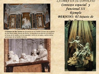 LA OBRA EN SU CONTEXTO
Contexto espacial y
funcional III
Ejemplo
BERNINI: El éxtasis de
Sta Teresa
El Éxtasis de Sta Teresa se encuentra en la Capilla Cornaro de la Iglesia
de Sta María della Vittoria de Roma. La escultura se sitúa en un nicho en
el frente de la capilla y en los laterales, como en un palco, vemos varios
personajes de la familia Cornaro.
 
