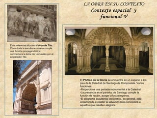 Este relieve se sitúa en el Arco de Tito.
Como toda la escultura romana cumple
una función propagandística:
conmemora la toma de ´Jerusalén por el
emperador Tito
El Pórtico de la Gloria se encuentra en un espacio a los
pies de la Catedral de Santiago de Compostela. Varias
funciones:
-Proporciona una portada monumental a la Catedral.
-La presencia en el parteluz de Santiago cumple la
función de recibir, acoger a los peregrinos.
-El programa escultórico del pórtico, en general, está
encaminada a exaltar la salvación Dios concederá a
aquéllos que resulten elegidos.
LA OBRA EN SU CONTEXTO
Contexto espacial y
funcional V
 