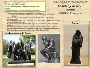 LA OBRA EN SU CONTEXTO
El autor y su obra I
Ejemplo
RODIN: El pensador
En este apartado comentaremos:
- Quién fue el autor de la obra.
- Cuál fue su trayectoria o evolución artística (otras
obras).
- Qué lugar ocupa en la misma la obra comentada.
• Rodin cumple en escultura el papel de Manet en pintura.
– Nueva valoración de la naturaleza: lo inacabado es parte esencial de la
realidad.
• Influencia de la escultura medieval y renacentista (Donatello y Miguel Ángel
principalmente)
• Aportación fundamental: nueva valoración de las texturas, las superficies (inspirado
en los non finito de M. Angel)
• Muy interesado en la luz, fundamental, según él, para obtener la profundidad en la
escultura.
• Esculturas muy dinámicas: para él la vida era la fuerza, el movimiento y la acción.
• Es un escultor que puede ser considerado impresionista, simbolista o expresionista.
• Otras obras: Los ciudadanos de Calais (1884-1888), Balzac (1897)
Los burgueses de Calais
Balzac
 