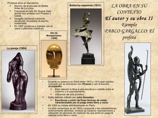 • Primeros años en Barcelona:
 Alumno de la escuela de Bellas
Artes de La Lonja.
 Frecuentó el café Els Quatre Gats,
donde hizo amistad con Picasso y
Casas.
 Gargallo comienza haciendo
esculturas vinculadas al espíritu
modernista.
 En 1907 comienza a trabajar con el
cobre y planchas metálicas.
La pareja (1904)
• Durante su estancia en París entre 1910 y 1914 gran cambio
motivado por su encuentro con Picasso y con el escultor
Archipenko.
 Esta relación le lleva a una escultura a caballo entre el
cubismo y el expresionismo.
 Influencia del arte primitivo.
 Estilo definido influido por Julio González:
 Esculturas a partir de finas láminas de metal,
caracterizadas por el juego entre lleno y vacío.
• En 1923 se instala definitivamente en París.
• La obra comentada es de 1933 y responde a las características
anteriormente definidas: síntesis de cubismo, expresionismo y
utilización de planchas de metal en las que entra en juego la
relación entre lleno y vacío
Kiki de
Montparnasse
(1928)
Bailarina española (1931) LA OBRA EN SU
CONTEXTO
El autor y su obra II
Ejemplo
PABLO GARGALLO: El
profeta
 