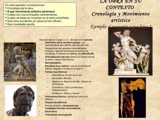 LA OBRA EN SU
CONTEXTO
Cronología y Movimiento
artístico
Ejemplo: Laocoonte y sus hijos I
En este apartado comentaremos:
 Cronología de la obra.
 A qué movimiento artístico pertenece.
 Cuáles son sus principales características.
 Cuáles de éstas se muestran en la obra comentada.
 Qué otros escultores y/o obras la han influido .
 Qué novedades aporta.
Obra del siglo Ia C-siglo I d. C . Se sitúa en el periodo
helenístico de la escultura griega. Las
características que definen este periodo son:
• Desaparecen las grandes individualidades
artísticas. Apenas conocemos el nombre de
escultores. Proliferan los talleres, las ESCUELAS.
• Orientalización del arte (Grecia ha dejado de ser
el centro: reinos helenísticos).
• Barroquización.
• Escultura muy realista, fruto de la pérdida de
valores religiosos iniciada en el siglo IV.
• Temas muy diversos:
– Anecdóticos: El niño de la oca.
– Sensuales: Afrodita.
– Alegóricos: Alegoría del Nilo, Victoria de
Samotracia.
– Dramáticos: Galo suicidándose,
Pseudoséneca.
– Grotescos: Sátiros y faunos.
• Virtuosismo técnico: claroscuro, técnica a
trépano.
• Grupos escultóricos.
• Formas abiertas, composiciones
complejas.Grandes musculaturas.
• Dinamismo.
• Teatralidad, escenografía.
 
