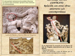 Se ha relacionado el Laocoonte con los relieves del
altar de Pérgamo, especialmente con la figura de
Alcione:
- Diagonal del cuerpo.
- Rostro de Laocoonte y rostro de Alcione: giro en
sentido opuesto a la diagonal de su cuerpo
Lucha de Atenea y Alcione (Altar de Pérgamo).
LA OBRA EN SU
CONTEXTO
Relación con otras obras
anteriores y/o
contemporáneas
Ejemplo: Laocoonte y sus hijos
En este apartado rastrearemos las posibles influencias
que sobre la obra comentada ejercieron obras anteriores
y/o contemporáneas.
 