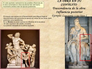 El impacto que supuso en el Renacimiento para Miguel Ángel el
descubrimiento del Laocoonte se apreció en varias de sus obras, tanto
pictóricas como escultóricas.
En su Moisés se puede apreciar la influencia de la escultura:
-El valor expresivo del cabello y la barba.
-La posición retrasada de la pierna izquierda.
LA OBRA EN SU
CONTEXTO
Trascendencia de la obra:
Influencia posterior
Ejemplo: Laocoonte y sus hijos I
En este apartado rastrearemos las posibles influencias de
la obra comentada en otras esculturas bien del mismo
movimiento artístico bien de épocas posteriores.
 