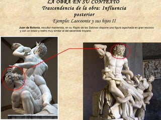 Juan de Bolonia, escultor manierista, en su Rapto de las Sabinas dispone una figura agachada en gran escorzo
y con un brazo y rostro muy similar al del sacerdote troyano.
LA OBRA EN SU CONTEXTO
Trascendencia de la obra: Influencia
posterior
Ejemplo: Laocoonte y sus hijos II
 