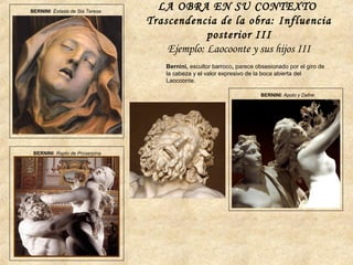 BERNINI: Éxtasis de Sta Teresa
BERNINI: Rapto de Proserpina
BERNINI: Apolo y Dafne
Bernini, escultor barroco, parece obsesionado por el giro de
la cabeza y el valor expresivo de la boca abierta del
Laocoonte.
LA OBRA EN SU CONTEXTO
Trascendencia de la obra: Influencia
posterior III
Ejemplo: Laocoonte y sus hijos III
 