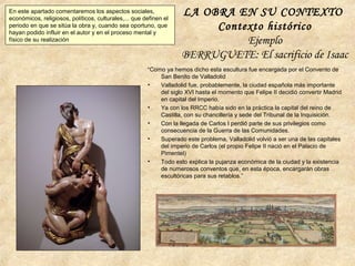 LA OBRA EN SU CONTEXTO
Contexto histórico
Ejemplo
BERRUGUETE: El sacrificio de Isaac
En este apartado comentaremos los aspectos sociales,
económicos, religiosos, políticos, culturales,... que definen el
periodo en que se sitúa la obra y, cuando sea oportuno, que
hayan podido influir en el autor y en el proceso mental y
físico de su realización
“Como ya hemos dicho esta escultura fue encargada por el Convento de
San Benito de Valladolid
• Valladolid fue, probablemente, la ciudad española más importante
del siglo XVI hasta el momento que Felipe II decidió convertir Madrid
en capital del Imperio.
• Ya con los RRCC había sido en la práctica la capital del reino de
Castilla, con su chancillería y sede del Tribunal de la Inquisición.
• Con la llegada de Carlos I perdió parte de sus privilegios como
consecuencia de la Guerra de las Comunidades.
• Superado este problema, Valladolid volvió a ser una de las capitales
del imperio de Carlos (el propio Felipe II nació en el Palacio de
Pimentel)
• Todo esto explica la pujanza económica de la ciudad y la existencia
de numerosos conventos que, en esta época, encargarán obras
escultóricas para sus retablos.”
 