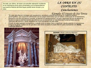 • “En esta obra Bernini consigue unir arquitectura, escultura y pintura para formar un magistral espacio
escenográfico, que supone la culminación de los juegos ilusionistas que se habían comenzado en el manierismo.
• Respecto a la obra escultórica concreta, la libertad de planteamientos y la gran capacidad técnica de Bernini le
llevaron a nuevos planteamientos escultóricos que se convertirán en aportaciones fundamentales para la
definición del barroco y serán repetidos por otros escultores de este estilo.
• El éxito de esta tipología iconográfica, a caballo entre el placer físico y espiritual, resulta patente si comparamos
la figura de Santa Teresa con la que años más tarde esculpirá el propio Bernini para representar a la Beata
Ludovica Albertoni.”
LA OBRA EN SU
CONTEXTO
Conclusiones
Ejemplo: El éxtasis de Sta Teresa
Se trata, por último, de hacer una sencilla valoración incidiendo
en la importancia de la obra comentada y en la trascendencia
que para la Historia del Arte hayan podido tener el autor y su
obra.
BERNINI: Beata Ludovica Albertoni
 