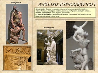 ANÁLISIS ICONOGRÁFICO I
Religiosos
Mitológicos
- Descripción: Objetos, personajes, indumentaria, paisaje, posición, acción,...
- Tema: Religioso, mitológico, histórico, cotidiano, no figurativo, bodegón, retrato ...
- Fuente iconográfica: Texto, leyenda, documento,…
-¿Cómo se representa?: en función de la fuente y en relación con otras obras que
hayan representado el mismo tema.
 