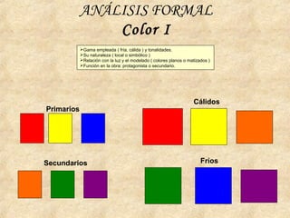 ANÁLISIS FORMAL
Color I
Primarios
Secundarios
Cálidos
Fríos
Gama empleada ( fría, cálida ) y tonalidades.
Su naturaleza ( local o simbólico )
Relación con la luz y el modelado ( colores planos o matizados )
Función en la obra: protagonista o secundario.
 
