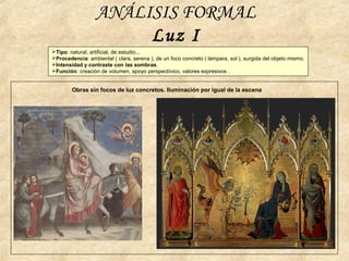 ANÁLISIS FORMAL
Luz I
Obras sin focos de luz concretos. Iluminación por igual de la escena
Tipo: natural, artificial, de estudio...
Procedencia: ambiental ( clara, serena ), de un foco concreto ( lámpara, sol ), surgida del objeto mismo.
Intensidad y contraste con las sombras.
Función: creación de volumen, apoyo perspectívico, valores expresivos .
 
