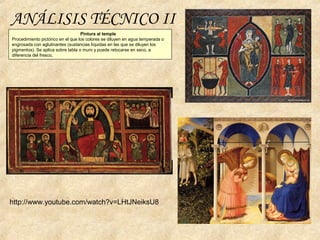 Pintura al temple
Procedimiento pictórico en el que los colores se diluyen en agua temperada o
engrosada con aglutinantes (sustancias líquidas en las que se diluyen los
pigmentos). Se aplica sobre tabla o muro y puede retocarse en seco, a
diferencia del fresco,
ANÁLISIS TÉCNICO II
http://www.youtube.com/watch?v=LHtJNeiksU8
 