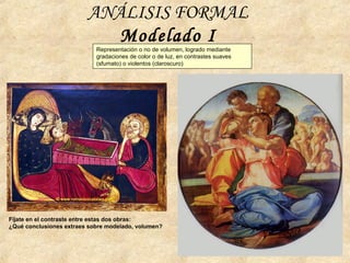 ANÁLISIS FORMAL
Modelado I
Fíjate en el contraste entre estas dos obras:
¿Qué conclusiones extraes sobre modelado, volumen?
Representación o no de volumen, logrado mediante
gradaciones de color o de luz, en contrastes suaves
(sfumato) o violentos (claroscuro)
 