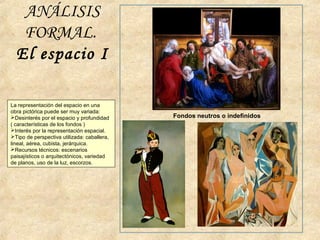 ANÁLISIS
FORMAL.
El espacio I
Fondos neutros o indefinidos
La representación del espacio en una
obra pictórica puede ser muy variada:
Desinterés por el espacio y profundidad
( características de los fondos )
Interés por la representación espacial.
Tipo de perspectiva utilizada: caballera,
lineal, aérea, cubista, jerárquica.
Recursos técnicos: escenarios
paisajísticos o arquitectónicos, variedad
de planos, uso de la luz, escorzos.
 