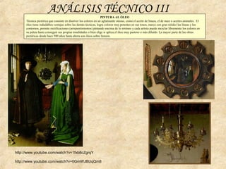 PINTURA AL ÓLEO
Técnica pictórica que consiste en disolver los colores en un aglutinante oleoso, como el aceite de linaza, el de nuez o aceites animales. El
óleo tiene indudables ventajas sobre las demás técnicas, logra colores muy potentes en sus tonos, marca con gran nitidez las líneas y los
contornos, permite rectificaciones (arrepentimientos) pintando encima de lo erróneo y cada artista puede mezclar libremente los colores en
su paleta hasta conseguir sus propias tonalidades o bien elige si aplica el óleo muy pastoso o más diluido. La mayor parte de las obras
pictóricas desde hace 500 años hasta ahora son óleos sobre lienzos.
ANÁLISIS TÉCNICO III
http://www.youtube.com/watch?v=1fxb8cZgrqY
http://www.youtube.com/watch?v=0GmWJBUqQm8
 