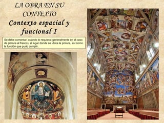 LA OBRA EN SU
CONTEXTO
Contexto espacial y
funcional I
Se debe comentar, cuando lo requiera (generalmente en el caso
de pintura al fresco), el lugar donde se ubica la pintura, así como
la función que pudo cumplir.
 