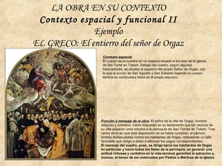 Función o mensaje de la obra: El señor de la villa de Orgaz, hombre
religioso y caritativo, había dispuesto en su testamento que los vecinos de
su villa pagaran unos tributos a la parroquia de San Tomás de Toledo. Tras
varios años en que esta disposición no se había cumplido, el párroco
Andrés Núñez pleiteó contra los habitantes de Orgaz, obteniendo un fallo
favorable que obligó a éstos a efectuar los pagos correspondientes.
El mensaje del cuadro, pues, se dirige hacia los habitantes de Orgaz
en particular y hacia todos los fieles de la parroquia, en general: una
actitud virtuosa y caritativa en la vida terrenal garantiza la salvación e,
incluso, el honor de ser enterrados por Padres o Mártires de la Iglesia.
Contexto espacial
El cuadro se encuentra en un espacio situado a los pies de la iglesia
de Sto Tomé en Toledo. Debajo del cuadro, según algunos
historiadores, se situaba el sepulcro del propio Señor de Orgaz, con
lo que la acción de San Agustín y San Esteban bajando su cuerpo
tendría su continuidad física en el propio sepulcro.
LA OBRA EN SU CONTEXTO
Contexto espacial y funcional II
Ejemplo
EL GRECO: El entierro del señor de Orgaz
 