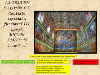 El Juicio Final se sitúa en el muro testero de la capilla Sixtina.
M. Ángel suprimió dos ventanales y pintó
encima de dos frescos de Perugino.
Pudo romper así con la disposición
tradicional de los frescos laterales en
espacios rectangulares y cornisa
delimitando el espacio de los ventanales.
Frescos obra de pintores del Quattrocento Frescos de la bóveda, obra de
Miguel Ángel.
LA OBRA EN
SU CONTEXTO
Contexto
espacial y
funcional III
Ejemplo
MIGUEL
ÁNGEL: El
Juicio Final
 