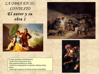 LA OBRA EN SU
CONTEXTO
El autor y su
obra I
En este apartado comentaremos:
- Quién fue el autor de la obra.
-Qué aspectos definen su estilo.
- Cuál fue su trayectoria o evolución artística (otras
obras).
- Qué lugar ocupa en la misma la obra comentada.
 