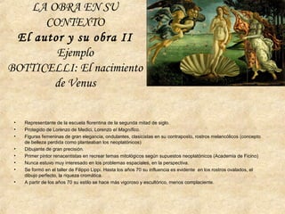 LA OBRA EN SU
CONTEXTO
El autor y su obra II
Ejemplo
BOTTICELLI: El nacimiento
de Venus
• Representante de la escuela florentina de la segunda mitad de siglo.
• Protegido de Lorenzo de Medici, Lorenzo el Magnífico.
• Figuras femeninas de gran elegancia, ondulantes, clasicistas en su contraposto, rostros melancólicos (concepto
de belleza perdida como planteaban los neoplatónicos)
• Dibujante de gran precisión.
• Primer pintor renacentistas en recrear temas mitológicos según supuestos neoplatónicos (Academia de Ficino)
• Nunca estuvo muy interesado en los problemas espaciales, en la perspectiva.
• Se formó en el taller de Filippo Lippi. Hasta los años 70 su influencia es evidente en los rostros ovalados, el
dibujo perfecto, la riqueza cromática.
• A partir de los años 70 su estilo se hace más vigoroso y escultórico, menos complaciente.
 