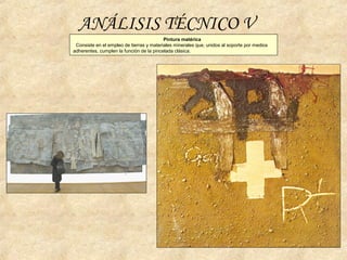 Pintura matérica
Consiste en el empleo de tierras y materiales minerales que, unidos al soporte por medios
adherentes, cumplen la función de la pincelada clásica.
ANÁLISIS TÉCNICO V
 