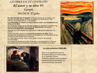 • Su vida marcada por la tragedia: temprana muerte de su madre y una
hermana de tuberculosis (él mismo la padeció con trece años). Otra
hermana sería ingresada en un psiquiátrico.
• La enfermedad, la muerte y la locura fueron, pues, una constante en su
vida y en su obra.
• Su concepción trágica de la vida bebe también en fuentes no pictóricas: las
obras de teatro de Ibsen, las novelas de Dostoievski y las teorías
filósoficas de Nietzsche y Kierkegaard.
• Después de iniciar estudios de ingeniería en 1880 decide dedicarse a la
pintura.
• Desde muy joven entra en el círculo de la bohemia de Oslo. Allí se
rechazaba la sociedad del momento y se abogaba por una liberación del ser
humano de todo aquello que le reprimía.
• En 1885 hace su primer viaje a París donde conoce la obra de los
impresionistas.
• En la segunda década de los 80 comienzan a vislumbrarse en su obra las
preocupaciones ya mencionadas y que serán una constante en su obra.
La niña enferma (1885-86)
Obra en la que Munch evoca la
temprana muerte por tuberculosis
de su hermana Sophie.
Temprano ejemplo de la constante
presencia de la enfermedad y la
muerte en la obra del artista.
LA OBRA EN SU CONTEXTO
El autor y su obra VI
Ejemplo
MUNCH: El grito
 