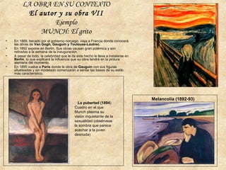 LA OBRA EN SU CONTEXTO
El autor y su obra VII
Ejemplo
MUNCH: El grito
• En 1889, becado por el gobierno noruego, viaja a Francia donde conocerá
las obras de Van Gogh, Gauguin y Toulouse-Lautrec.
• En 1892 expone en Berlín. Sus obras causan gran polémica y son
retiradas a la semana de la inauguración.
• A pesar de todo, la celebridad que le da este hecho le lleva a instalarse en
Berlín, lo que explicará la influencia que su obra tendrá en la pintura
alemana del momento.
• En 1895 vuelve a París donde la obra de Gauguin con sus figuras
silueteadas y sin modelado comenzarán a sentar las bases de su estilo
más característico.
Melancolía (1892-93)
La pubertad (1894)
Cuadro en el que
Munch plasma su
visión inquietante de la
sexualidad (obsérvese
la sombra que parece
acechar a la joven
desnuda)
 