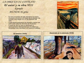LA OBRA EN SU CONTEXTO
El autor y su obra VIII
Ejemplo
MUNCH: El grito
• En torno al cambio de siglo abandona los trazos
sinuosos y comienza una etapa de pinceladas más
anchas y muy largas con un uso arbitrario del
color.
• A esta época pertenecen los diversos cuadros que
pintó como variantes del tema de El asesino.
• A partir de 1910 su obra ya alcanzará un
reconocimiento internacional que no evitará sus
frecuentes crisis nerviosas y su muerte en soledad.
El asesino (1910) Asesinato en la alameda (1919)
 