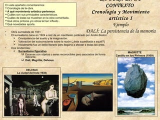 LA OBRA EN SU
CONTEXTO
Cronología y Movimiento
artístico I
Ejemplo
DALÍ: La persistencia de la memoria
En este apartado comentaremos:
 Cronología de la obra.
 A qué movimiento artístico pertenece.
 Cuáles son sus principales características.
 Cuáles de éstas se muestran en la obra comentada.
 Qué otros pintores y/o obras la han influido .
 Qué novedades aporta.
• Obra surrealista de 1931
• El surrealismo nace en 1924 a raíz de un manifiesto publicado por Andre Breton:
 Omnipotencia del sueño y la imaginación.
 Valoración del subconsciente sobre la razón (¿ésta supeditada a aquél?)
 Inicialmente fue un estilo literario pero llegaría a afectar a todas las artes.
• Dos tendencias:
 Surrealismo figurativo
 Escenas con objetos o seres reconocibles pero asociados de forma
delirante.
 Dalí, Magritte, Delvaux.
DELVAUX
La ciudad dormida (1938)
MAGRITTE
Castillo en los Pirineos (1959)
 