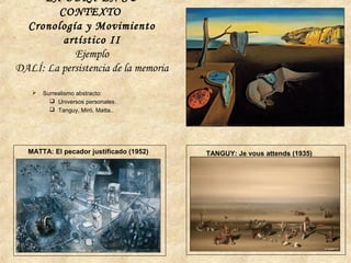  Surrealismo abstracto:
 Universos personales.
 Tanguy, Miró, Matta..
TANGUY: Je vous attends (1935)MATTA: El pecador justificado (1952)
LA OBRA EN SU
CONTEXTO
Cronología y Movimiento
artístico II
Ejemplo
DALÍ: La persistencia de la memoria
 