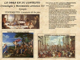 LA OBRA EN SU CONTEXTO
Cronología y Movimiento artístico III
Ejemplo
TINTORETTO: Lavatorio de los pies
Esta pintura, de 1547, pertenece al Renacimiento,
en concreto a la escuela veneciana
Varios factores socioeconómicos y geográficos
influyeron en la pintura de la escuela
veneciana:
• En primer lugar la neblina de la ciudad de los
canales desdibuja los contornos y sensibiliza la
pupila de los pintores para otorgar más interés
a la forma que a los contornos, o dicho de otra
forma, el color antes que al dibujo.
• El interés por el color está suscitado también
por la historia: la república veneciana es una
metrópoli comercial y por sus calles se pasean
en el Renacimiento gentes procedentes de
lejanos países, ataviadas con sus
indumentarias de colores vivos,.
• No menos influyente es la sociedad veneciana,
con su alegría de vivir, el esplendor de sus
procesiones, el boato de sus fiestas y
banquetes.
TIZIANO: Baco y Ariadna (1520-23)
VERONES: Las bodas de Canaan (1563)
 