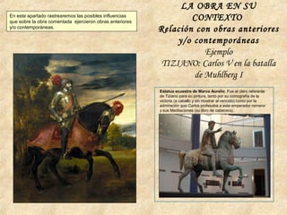 LA OBRA EN SU
CONTEXTO
Relación con obras anteriores
y/o contemporáneas
Ejemplo
TIZIANO: Carlos V en la batalla
de Muhlberg I
Estatua ecuestre de Marco Aurelio. Fue el claro referente
de Tiziano para su pintura, tanto por su iconografía de la
victoria (a caballo y sin mostrar al vencido) como por la
admiración que Carlos profesaba a este emperador romano
y sus Meditaciones (su libro de cabecera).
En este apartado rastrearemos las posibles influencias
que sobre la obra comentada ejercieron obras anteriores
y/o contemporáneas.
 