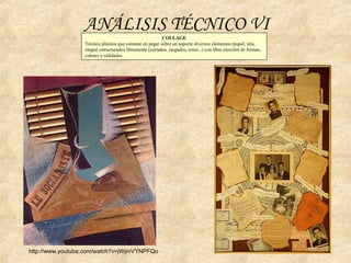 COLLAGE
Técnica plástica que consiste en pegar sobre un soporte diversos elementos (papel, tela,
chapa) estructurados libremente (cortados, rasgados, rotos...) con libre elección de formas,
colores y calidades.
ANÁLISIS TÉCNICO VI
http://www.youtube.com/watch?v=jWjmVYNPFQo
 