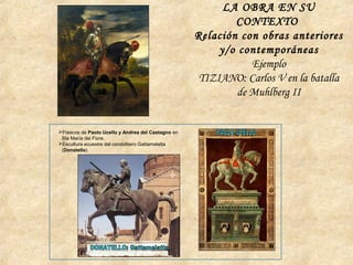 LA OBRA EN SU
CONTEXTO
Relación con obras anteriores
y/o contemporáneas
Ejemplo
TIZIANO: Carlos V en la batalla
de Muhlberg II
Frescos de Paolo Ucello y Andrea del Castagno en
Sta María dei Fiore.
Escultura ecuestre del condottiero Gattamelatta
(Donatello)
 