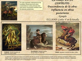 LA OBRA EN SU
CONTEXTO
Trascendencia de la obra:
Influencia en obras
posteriores
Ejemplo
TIZIANO: Carlos V en la batalla
de Muhlberg II
La influencia del cuadro de Tiziano en la historia del arte fue enorme. La representación ecuestre de las máximas autoridades políticas (sean
validos, reyes o emperadores) se convertirá en una constante en los periodos posteriores, singularmente en el Barroco (Rubens y Velázquez)
pero también en otras etapas como el Neoclasicismo (David)
RUBENS: Retrato ecuestre del
duque de Lerma (1603)
VELÁZQUEZ: Retrato ecuestre
del rey Felipe IV (1634-35) DAVID: Napoleón cruzando los Alpes (1800)
En este apartado rastrearemos las
posibles influencias de la obra
comentada en otras pinturas bien
del mismo movimiento artístico bien
de épocas posteriores.
 