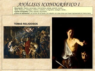 ANÁLISIS ICONOGRÁFICO I
TEMAS RELIGIOSOS
- Descripción: Objetos, personajes, indumentaria, paisaje, posición, acción,...
- Tema: Religioso, mitológico, histórico, cotidiano, no figurativo, bodegón, retrato ...
- Fuente iconográfica: Texto, leyenda, documento,…
-¿Cómo se representa?: en función de la fuente y en relación con otras obras que hayan representado el mismo tema.
 